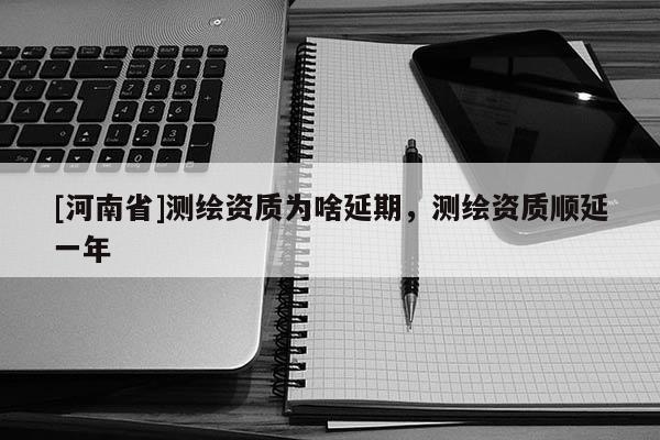 [河南省]測繪資質(zhì)為啥延期，測繪資質(zhì)順延一年
