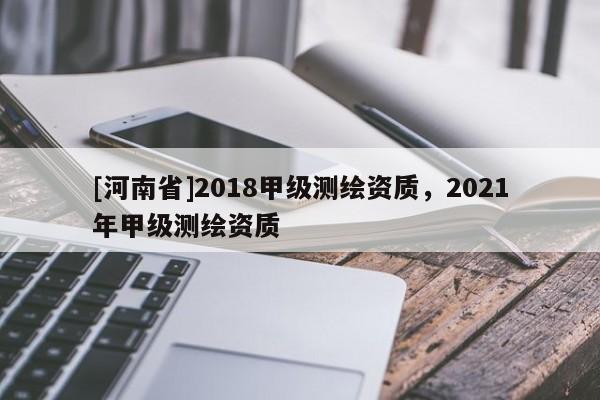 [河南省]2018甲級(jí)測(cè)繪資質(zhì)，2021年甲級(jí)測(cè)繪資質(zhì)