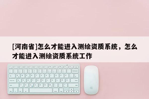 [河南省]怎么才能進入測繪資質(zhì)系統(tǒng)，怎么才能進入測繪資質(zhì)系統(tǒng)工作