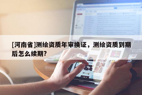 [河南省]測繪資質(zhì)年審換證，測繪資質(zhì)到期后怎么續(xù)期?