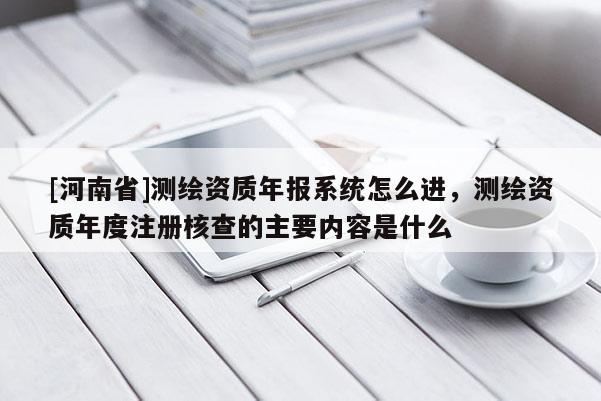 [河南省]測繪資質(zhì)年報系統(tǒng)怎么進(jìn)，測繪資質(zhì)年度注冊核查的主要內(nèi)容是什么