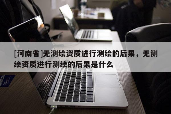 [河南省]無(wú)測(cè)繪資質(zhì)進(jìn)行測(cè)繪的后果，無(wú)測(cè)繪資質(zhì)進(jìn)行測(cè)繪的后果是什么