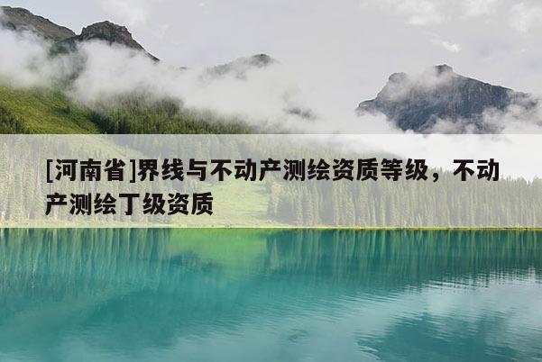 [河南省]界線與不動產(chǎn)測繪資質(zhì)等級，不動產(chǎn)測繪丁級資質(zhì)