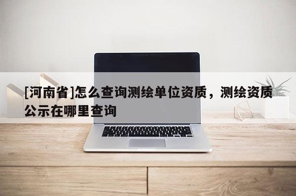 [河南省]怎么查詢(xún)測(cè)繪單位資質(zhì)，測(cè)繪資質(zhì)公示在哪里查詢(xún)