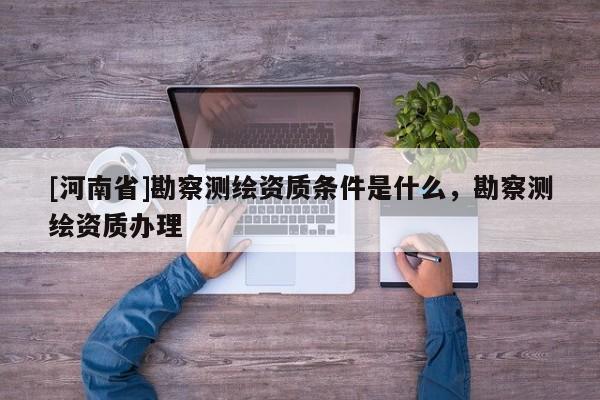 [河南省]勘察測繪資質(zhì)條件是什么，勘察測繪資質(zhì)辦理