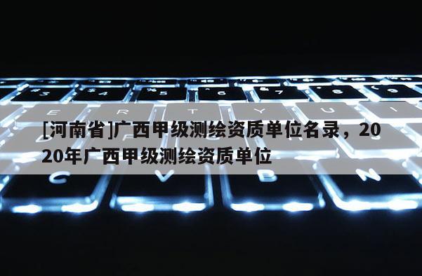 [河南省]廣西甲級測繪資質(zhì)單位名錄，2020年廣西甲級測繪資質(zhì)單位