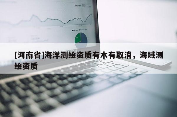 [河南省]海洋測繪資質(zhì)有木有取消，海域測繪資質(zhì)