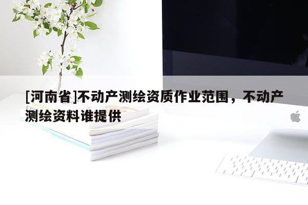 [河南省]不動(dòng)產(chǎn)測繪資質(zhì)作業(yè)范圍，不動(dòng)產(chǎn)測繪資料誰提供