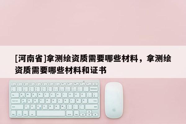 [河南省]拿測繪資質(zhì)需要哪些材料，拿測繪資質(zhì)需要哪些材料和證書