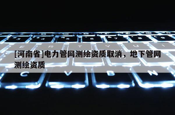 [河南省]電力管網(wǎng)測繪資質(zhì)取消，地下管網(wǎng)測繪資質(zhì)