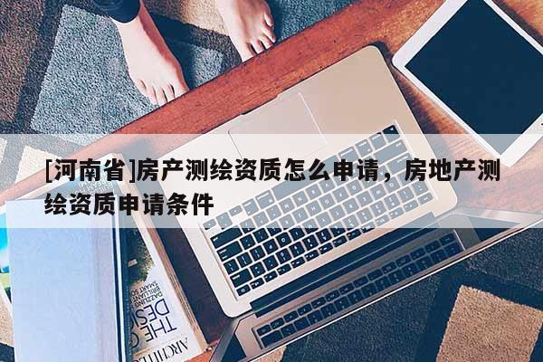 [河南省]房產(chǎn)測繪資質(zhì)怎么申請，房地產(chǎn)測繪資質(zhì)申請條件