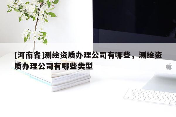 [河南省]測繪資質(zhì)辦理公司有哪些，測繪資質(zhì)辦理公司有哪些類型