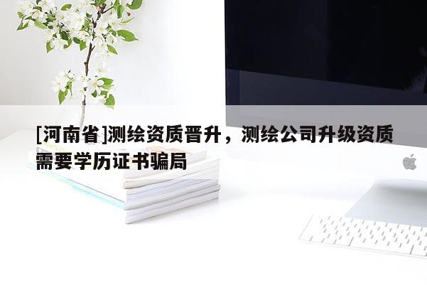 [河南省]測繪資質(zhì)晉升，測繪公司升級資質(zhì)需要學(xué)歷證書騙局