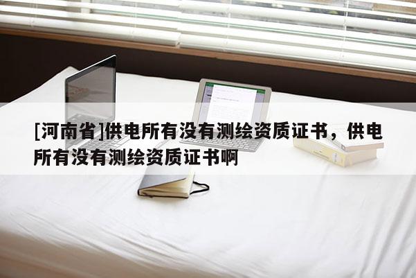 [河南省]供電所有沒(méi)有測(cè)繪資質(zhì)證書(shū)，供電所有沒(méi)有測(cè)繪資質(zhì)證書(shū)啊