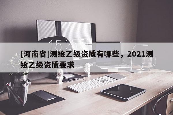 [河南省]測繪乙級資質(zhì)有哪些，2021測繪乙級資質(zhì)要求