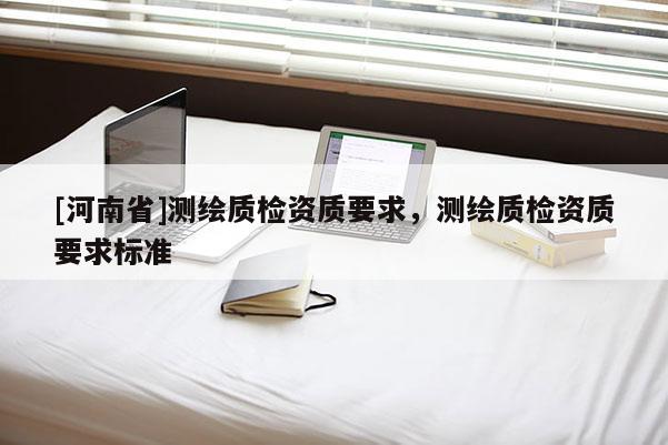 [河南省]測繪質(zhì)檢資質(zhì)要求，測繪質(zhì)檢資質(zhì)要求標(biāo)準(zhǔn)