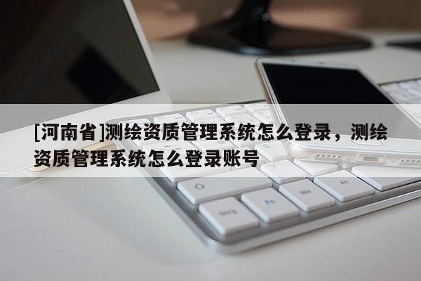 [河南省]測(cè)繪資質(zhì)管理系統(tǒng)怎么登錄，測(cè)繪資質(zhì)管理系統(tǒng)怎么登錄賬號(hào)