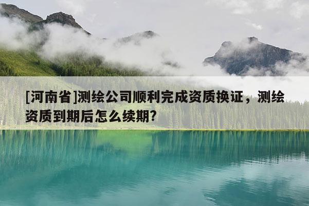 [河南省]測繪公司順利完成資質(zhì)換證，測繪資質(zhì)到期后怎么續(xù)期?