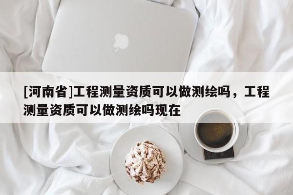 [河南省]工程測量資質(zhì)可以做測繪嗎，工程測量資質(zhì)可以做測繪嗎現(xiàn)在