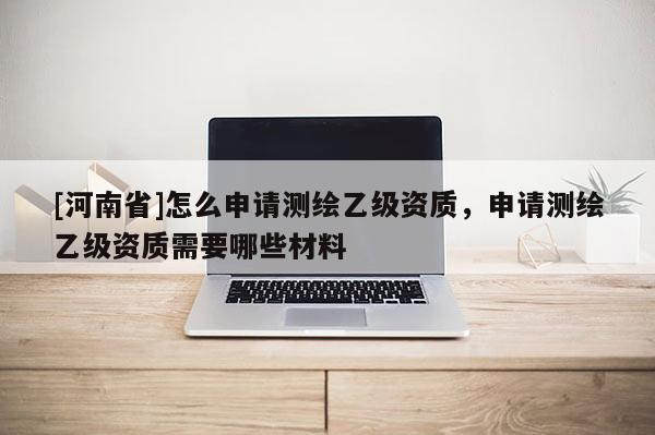 [河南省]怎么申請測繪乙級資質(zhì)，申請測繪乙級資質(zhì)需要哪些材料
