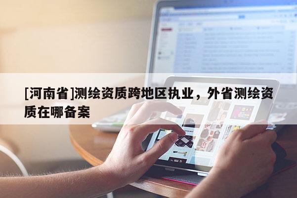 [河南省]測繪資質(zhì)跨地區(qū)執(zhí)業(yè)，外省測繪資質(zhì)在哪備案