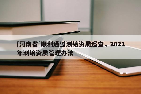 [河南省]順利通過測繪資質(zhì)巡查，2021年測繪資質(zhì)管理辦法
