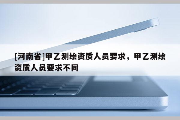 [河南省]甲乙測繪資質(zhì)人員要求，甲乙測繪資質(zhì)人員要求不同