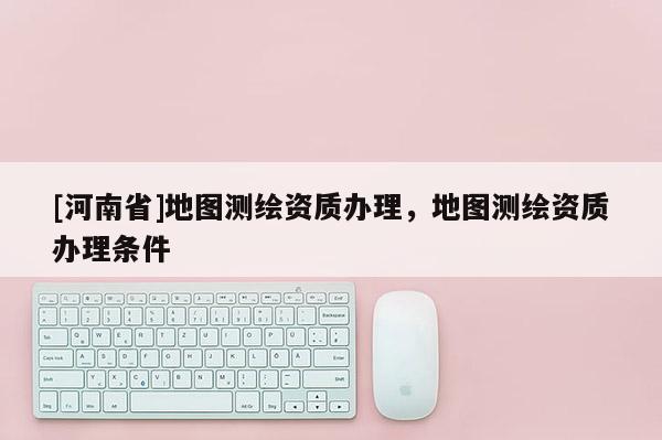 [河南省]地圖測繪資質(zhì)辦理，地圖測繪資質(zhì)辦理條件