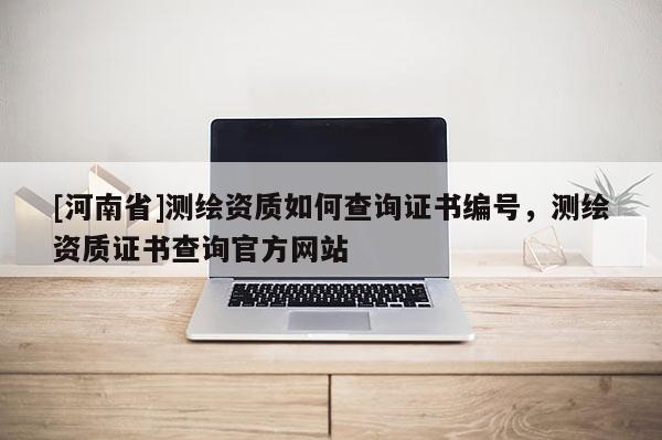 [河南省]測繪資質(zhì)如何查詢證書編號，測繪資質(zhì)證書查詢官方網(wǎng)站