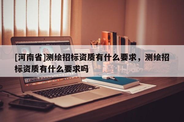 [河南省]測(cè)繪招標(biāo)資質(zhì)有什么要求，測(cè)繪招標(biāo)資質(zhì)有什么要求嗎