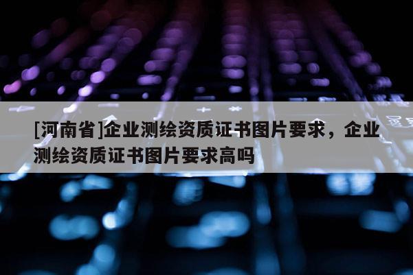 [河南省]企業(yè)測繪資質(zhì)證書圖片要求，企業(yè)測繪資質(zhì)證書圖片要求高嗎