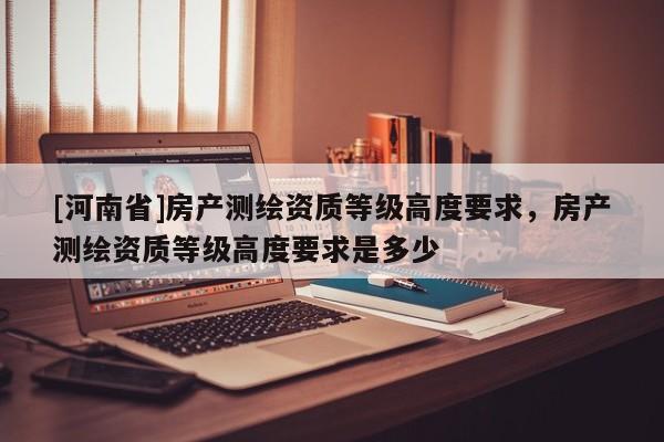 [河南省]房產(chǎn)測繪資質(zhì)等級(jí)高度要求，房產(chǎn)測繪資質(zhì)等級(jí)高度要求是多少
