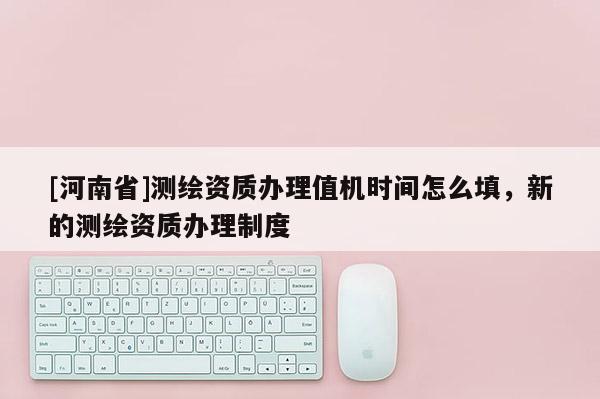 [河南省]測繪資質(zhì)辦理值機(jī)時(shí)間怎么填，新的測繪資質(zhì)辦理制度
