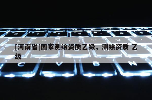 [河南省]國(guó)家測(cè)繪資質(zhì)乙級(jí)，測(cè)繪資質(zhì) 乙級(jí)