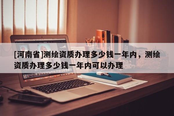 [河南省]測繪資質(zhì)辦理多少錢一年內(nèi)，測繪資質(zhì)辦理多少錢一年內(nèi)可以辦理
