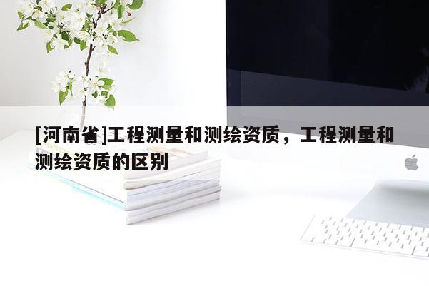 [河南省]工程測量和測繪資質(zhì)，工程測量和測繪資質(zhì)的區(qū)別