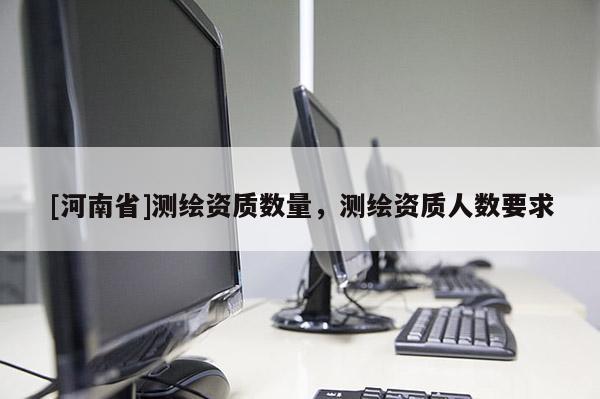 [河南省]測繪資質(zhì)數(shù)量，測繪資質(zhì)人數(shù)要求