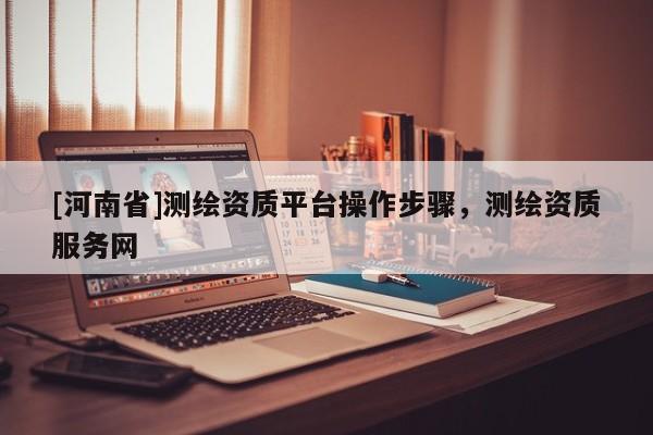 [河南省]測繪資質(zhì)平臺操作步驟，測繪資質(zhì)服務(wù)網(wǎng)