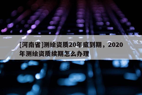 [河南省]測繪資質(zhì)20年底到期，2020年測繪資質(zhì)續(xù)期怎么辦理