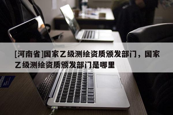 [河南省]國家乙級測繪資質(zhì)頒發(fā)部門，國家乙級測繪資質(zhì)頒發(fā)部門是哪里