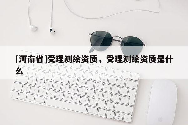 [河南省]受理測(cè)繪資質(zhì)，受理測(cè)繪資質(zhì)是什么