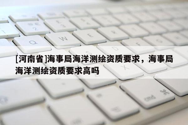 [河南省]海事局海洋測(cè)繪資質(zhì)要求，海事局海洋測(cè)繪資質(zhì)要求高嗎