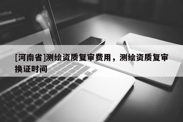 [河南省]測繪資質(zhì)復(fù)審費用，測繪資質(zhì)復(fù)審換證時間