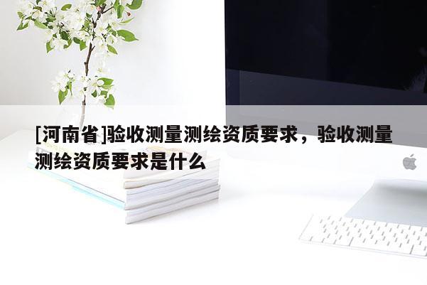 [河南省]驗(yàn)收測(cè)量測(cè)繪資質(zhì)要求，驗(yàn)收測(cè)量測(cè)繪資質(zhì)要求是什么