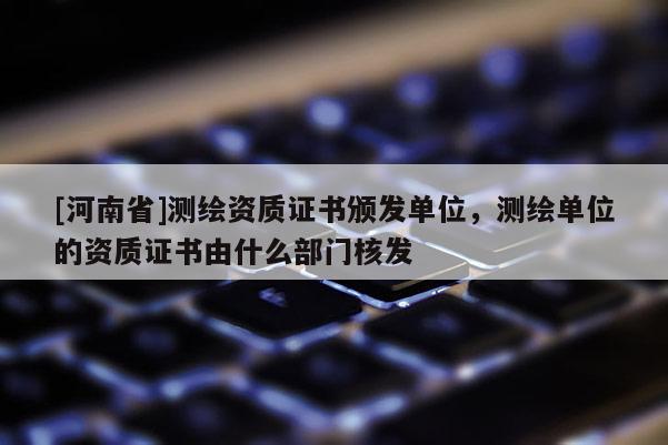 [河南省]測繪資質(zhì)證書頒發(fā)單位，測繪單位的資質(zhì)證書由什么部門核發(fā)
