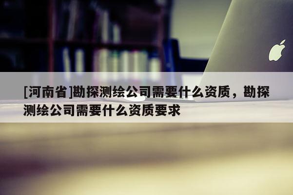 [河南省]勘探測繪公司需要什么資質，勘探測繪公司需要什么資質要求