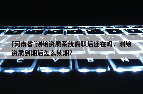 [河南省]測繪資質(zhì)系統(tǒng)離職后還在嗎，測繪資質(zhì)到期后怎么續(xù)期?
