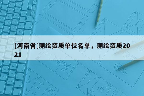 [河南省]測繪資質(zhì)單位名單，測繪資質(zhì)2021