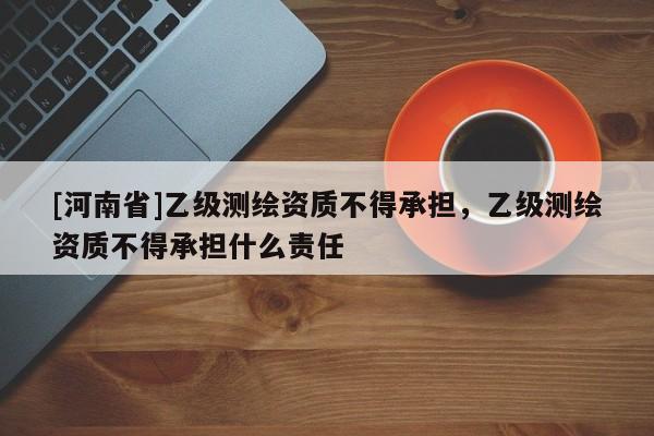 [河南省]乙級測繪資質(zhì)不得承擔(dān)，乙級測繪資質(zhì)不得承擔(dān)什么責(zé)任