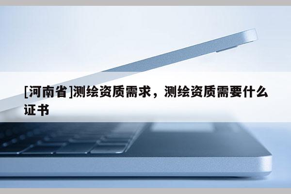 [河南省]測繪資質(zhì)需求，測繪資質(zhì)需要什么證書